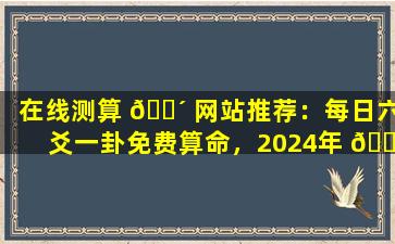 在线测算 🐴 网站推荐：每日六爻一卦免费算命，2024年 🐋 更精准！